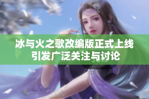 冰与火之歌改编版正式上线 引发广泛关注与讨论