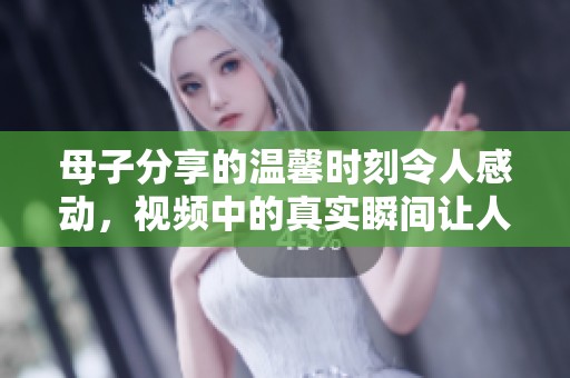 母子分享的温馨时刻令人感动，视频中的真实瞬间让人泪目