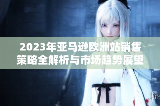 2023年亚马逊欧洲站销售策略全解析与市场趋势展望