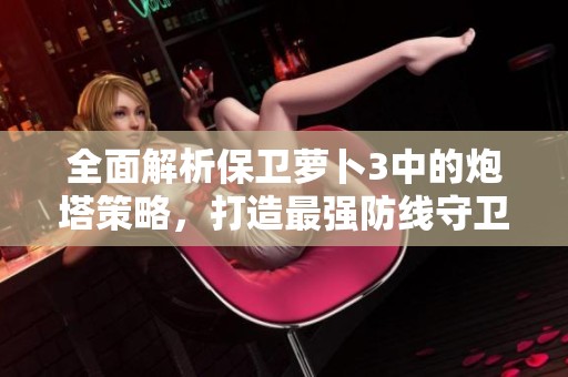 全面解析保卫萝卜3中的炮塔策略，打造最强防线守卫萝卜！