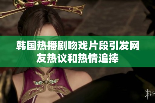韩国热播剧吻戏片段引发网友热议和热情追捧