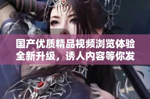 国产优质精品视频浏览体验全新升级，诱人内容等你发现