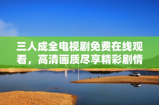 三人成全电视剧免费在线观看，高清画质尽享精彩剧情