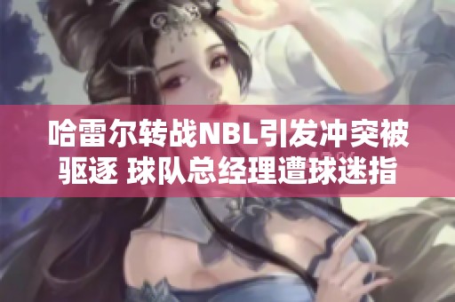 哈雷尔转战NBL引发冲突被驱逐 球队总经理遭球迷指责