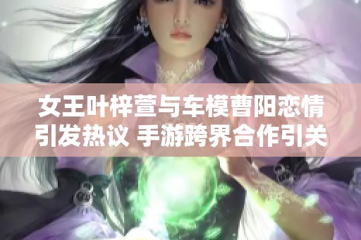 女王叶梓萱与车模曹阳恋情引发热议 手游跨界合作引关注