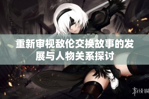重新审视敌伦交换故事的发展与人物关系探讨