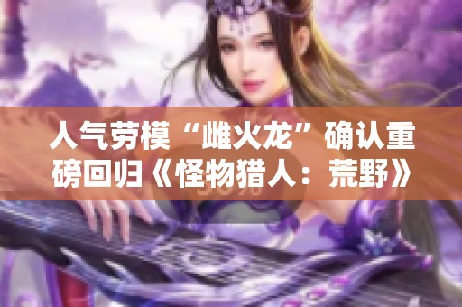 人气劳模“雌火龙”确认重磅回归《怪物猎人：荒野》引发玩家热议