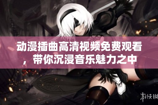 动漫插曲高清视频免费观看，带你沉浸音乐魅力之中