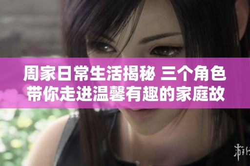 周家日常生活揭秘 三个角色带你走进温馨有趣的家庭故事