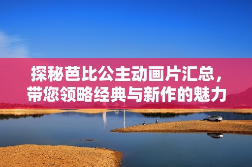 探秘芭比公主动画片汇总，带您领略经典与新作的魅力