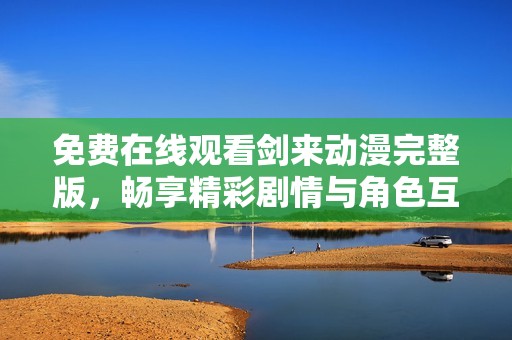 免费在线观看剑来动漫完整版，畅享精彩剧情与角色互动