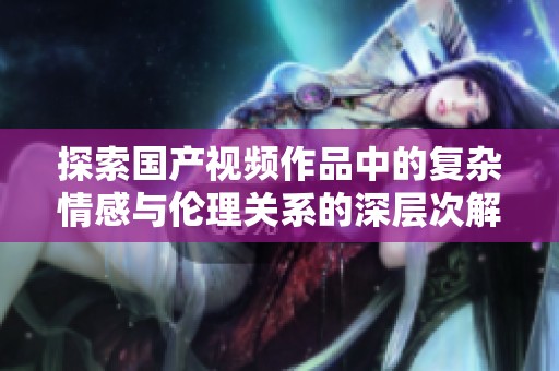 探索国产视频作品中的复杂情感与伦理关系的深层次解析