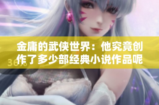 金庸的武侠世界：他究竟创作了多少部经典小说作品呢？