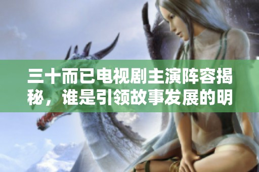 三十而已电视剧主演阵容揭秘，谁是引领故事发展的明星演员