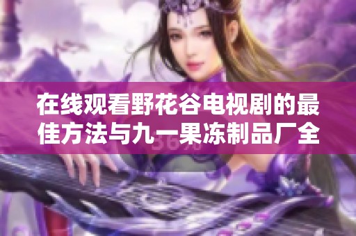 在线观看野花谷电视剧的最佳方法与九一果冻制品厂全新介绍