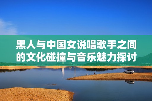 黑人与中国女说唱歌手之间的文化碰撞与音乐魅力探讨