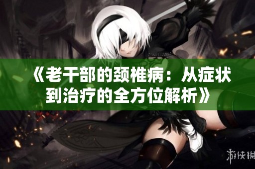 《老干部的颈椎病：从症状到治疗的全方位解析》