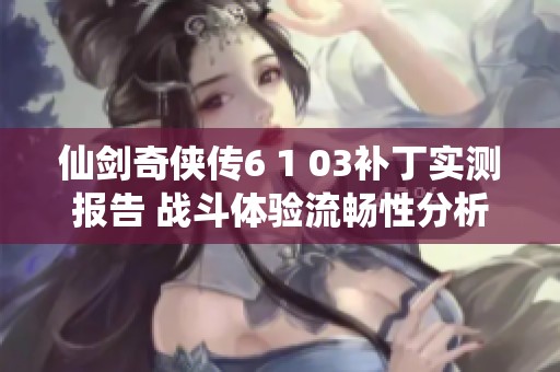 仙剑奇侠传6 1 03补丁实测报告 战斗体验流畅性分析与问题探讨