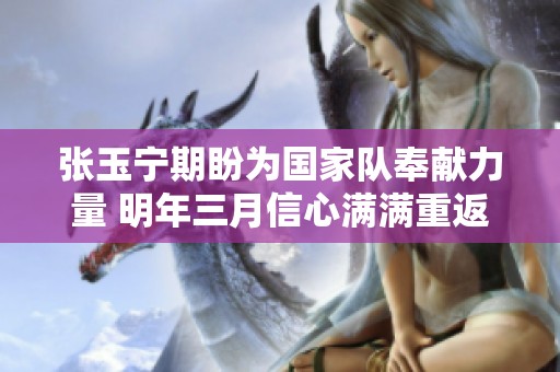 张玉宁期盼为国家队奉献力量 明年三月信心满满重返赛场