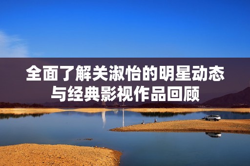 全面了解关淑怡的明星动态与经典影视作品回顾