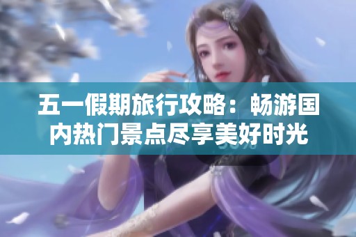 五一假期旅行攻略：畅游国内热门景点尽享美好时光