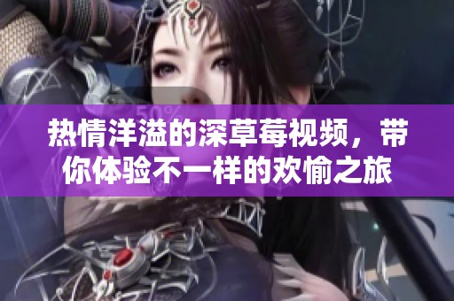 热情洋溢的深草莓视频，带你体验不一样的欢愉之旅