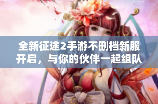 全新征途2手游不删档新服开启，与你的伙伴一起组队冒险！