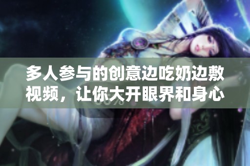 多人参与的创意边吃奶边敷视频，让你大开眼界和身心放松