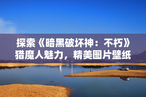 探索《暗黑破坏神：不朽》猎魔人魅力，精美图片壁纸分享