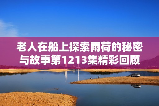 老人在船上探索雨荷的秘密与故事第1213集精彩回顾