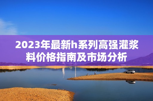 2023年最新h系列高强灌浆料价格指南及市场分析