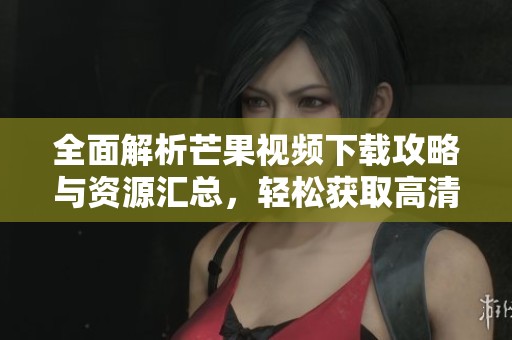 全面解析芒果视频下载攻略与资源汇总，轻松获取高清内容