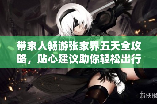 带家人畅游张家界五天全攻略，贴心建议助你轻松出行