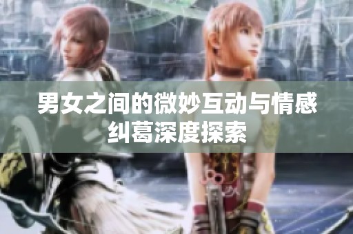 男女之间的微妙互动与情感纠葛深度探索