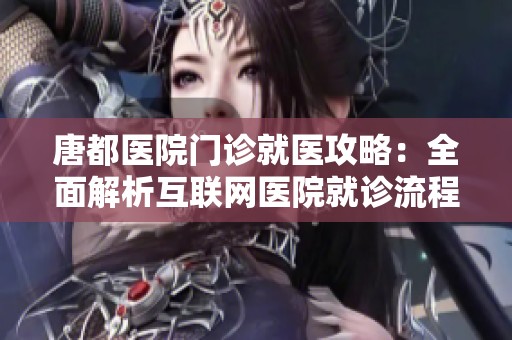 唐都医院门诊就医攻略：全面解析互联网医院就诊流程与注意事项