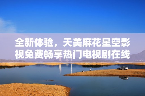 全新体验，天美麻花星空影视免费畅享热门电视剧在线观看