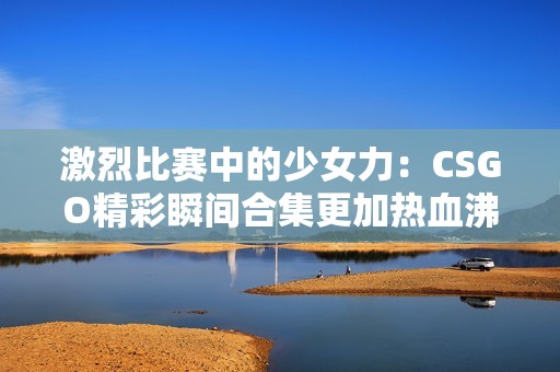 激烈比赛中的少女力：CSGO精彩瞬间合集更加热血沸腾！