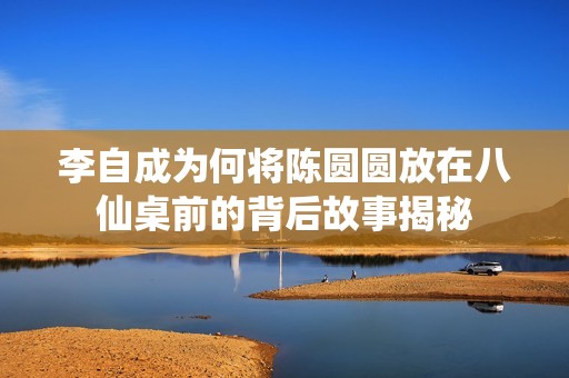 李自成为何将陈圆圆放在八仙桌前的背后故事揭秘