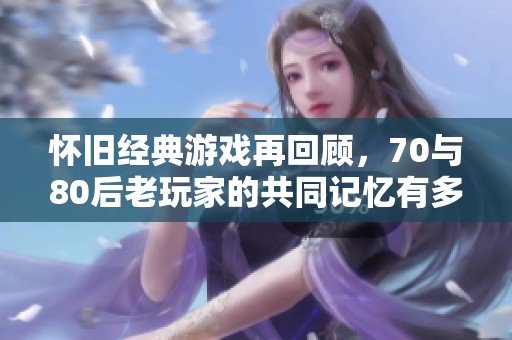 怀旧经典游戏再回顾，70与80后老玩家的共同记忆有多少？