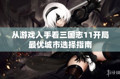 从游戏入手看三国志11开局最优城市选择指南