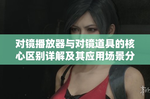对镜播放器与对镜道具的核心区别详解及其应用场景分析
