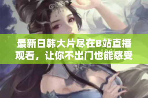 最新日韩大片尽在B站直播观看，让你不出门也能感受影院体验