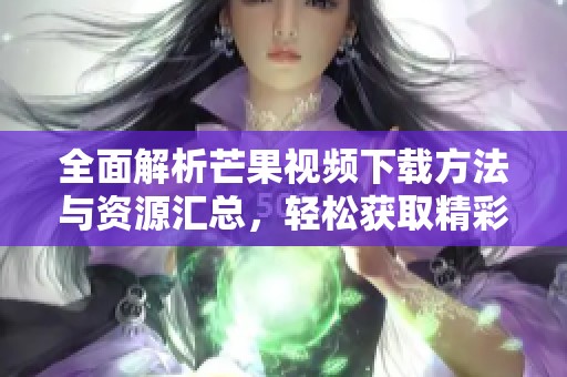 全面解析芒果视频下载方法与资源汇总，轻松获取精彩内容
