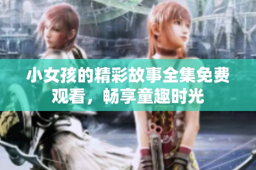 小女孩的精彩故事全集免费观看，畅享童趣时光