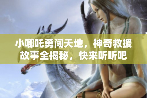 小哪吒勇闯天地，神奇救援故事全揭秘，快来听听吧