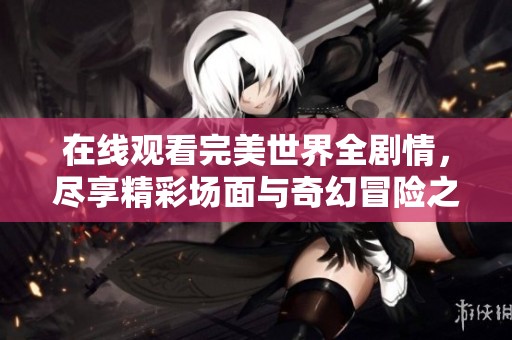 在线观看完美世界全剧情，尽享精彩场面与奇幻冒险之旅！