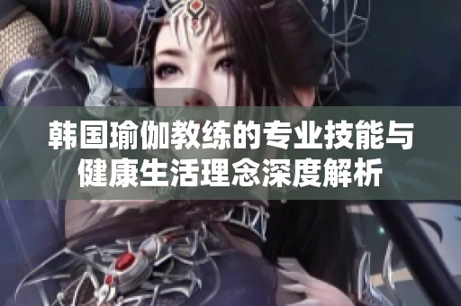 韩国瑜伽教练的专业技能与健康生活理念深度解析