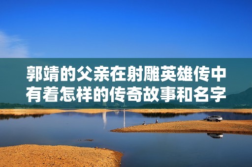 郭靖的父亲在射雕英雄传中有着怎样的传奇故事和名字揭秘