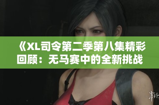 《XL司令第二季第八集精彩回顾：无马赛中的全新挑战与冒险》