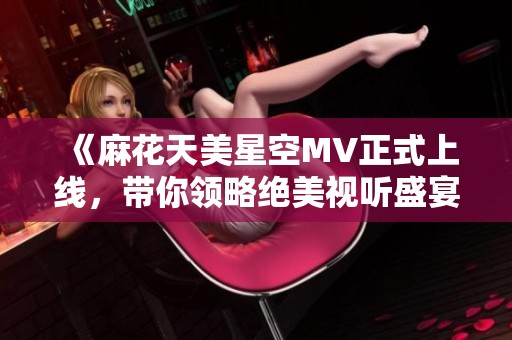 《麻花天美星空MV正式上线，带你领略绝美视听盛宴》